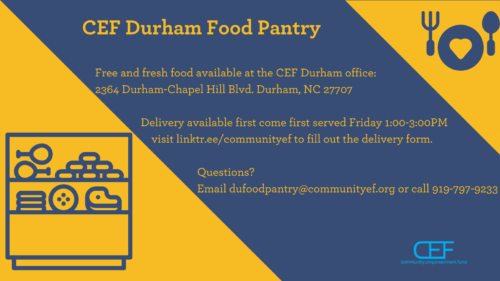 CEF Durham Food Pantry Free and fresh food available at the CEF Durham office: 2364 Durham-Chapel Hill Blvd. Durham, NC 27707 Delivery available first come first served Friday 1:00-3:00PM visit linktr.ee/communityef to fill out the delivery form. Questions? Email dufoodpantry@communityef.org or call 919-797-9233