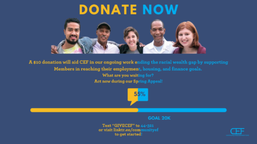 Donate Now A $10 donation will aid CEF in our ongoing work ending the racial wealth gap by supporting Members in reaching their employment, housing, and financial goals What are you waiting for? Act now during our Spring Appeal! 55% Goal 20K Text "GIVECEF" to 44-321 or visit linktr.ee/communityef to get started!