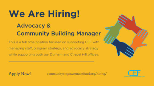 We Are Hiring! Advocacy & Community Building Manager This is a full time position focused on supporting CEF with managing staff, program strategy, and advocacy strategy while supporting both our Durham and Chapel Hill offices. Apply Now! communityempowermentfund.org/hiring/
