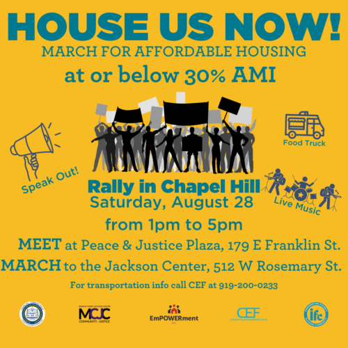 House Us Now! March for Affordable Housing at or below 30% AMI Rally in Chapel Hill Saturday, August 28 from 1pm to 5pm Meet at Peace & Justice Plaza, 179 E Franklin St. March to the Jackson Center, 512 W Rosemary St. For transportation info call CEF at 919-200-0233
