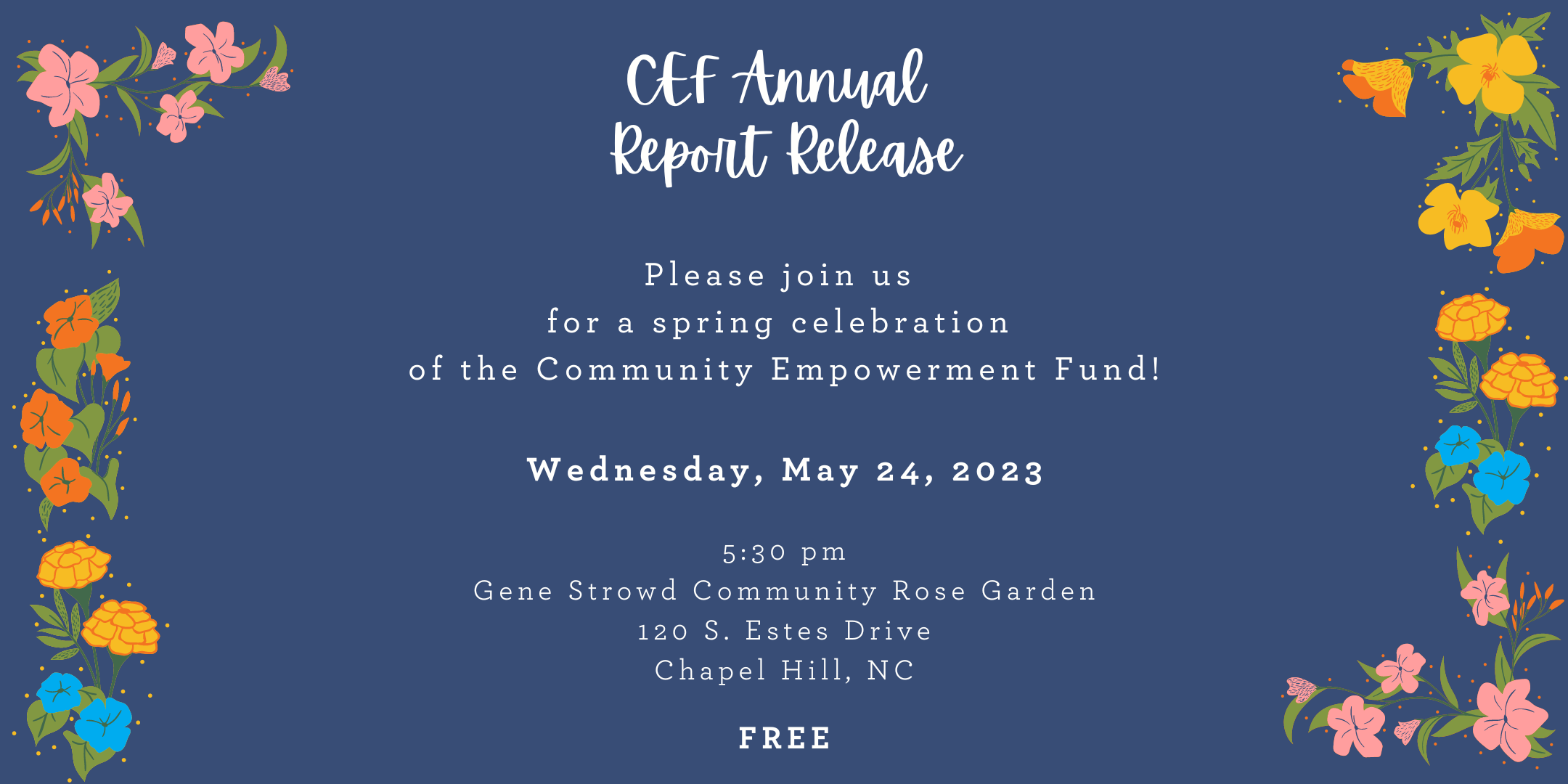 CEF Annual Report Release. Please Join us for a spring celebration of the Community Empowerment Fund! Wednesday, May 24, 2023. 5:30 pm. Gene Strowd Community Rose Garden. 130 S. Estes Drive Chapel Hill, NC. Free. Image has a dark blue background and white text. There are pink, orange, yellow, and blue flowers along the left and right borders.