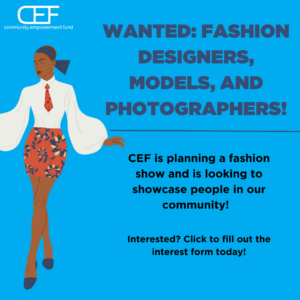 A bright blue square that has CEF's logo in white in the top left corner. The logo says community.empowerment.fund at the bottom with CEF on top. Under the logo is a fashionable, long-legged, black person wearing a dark blue head scarf, billowy white blouse with red neck tie, and a red mini skirt with blue and yellow stars. They are wearing dark blue pumps on their feet. To the right it says "WANTED: FASHION DESIGNERS, MODELS, AND PHOTOGRAPHERS!" in navy blue. There is a line underneath. Below the line it says "CEF is planning a fashion show and is looking to showcase people in our community! Interested? Click to fill out the interest form today!" in black.